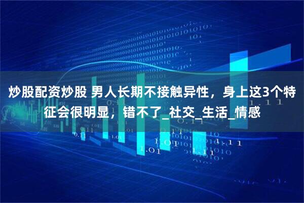 炒股配资炒股 男人长期不接触异性，身上这3个特征会很明显，错不了_社交_生活_情感