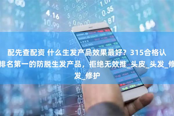 配先查配资 什么生发产品效果最好？315合格认证排名第一的防脱生发产品，拒绝无效推_头皮_头发_修护