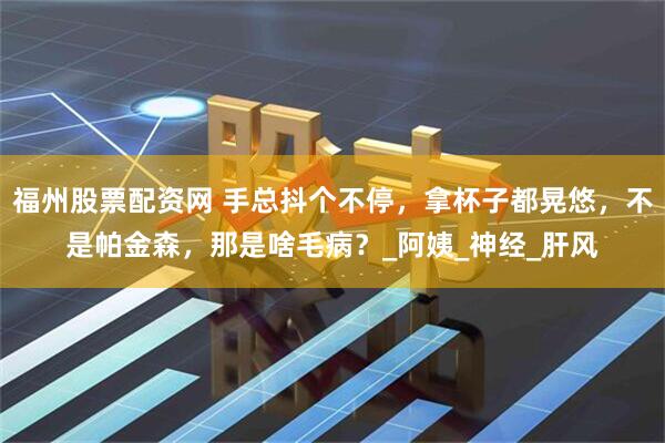福州股票配资网 手总抖个不停，拿杯子都晃悠，不是帕金森，那是啥毛病？_阿姨_神经_肝风