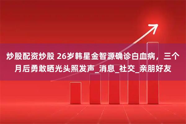 炒股配资炒股 26岁韩星金智源确诊白血病，三个月后勇敢晒光头照发声_消息_社交_亲朋好友
