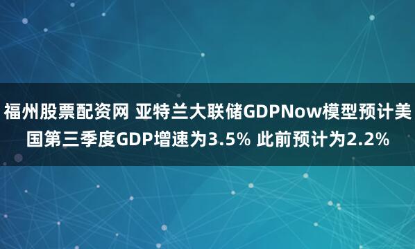 福州股票配资网 亚特兰大联储GDPNow模型预计美国第三季度GDP增速为3.5% 此前预计为2.2%