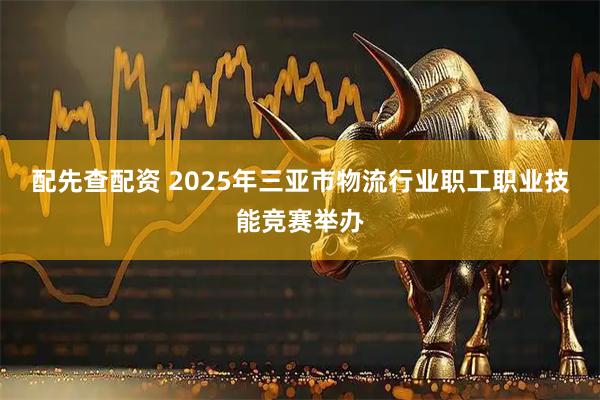 配先查配资 2025年三亚市物流行业职工职业技能竞赛举办