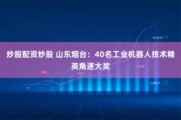 炒股配资炒股 山东烟台：40名工业机器人技术精英角逐大奖