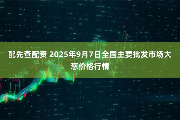配先查配资 2025年9月7日全国主要批发市场大葱价格行情