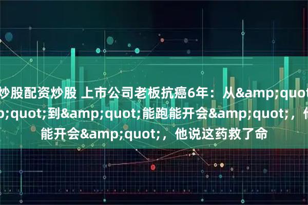 炒股配资炒股 上市公司老板抗癌6年：从&quot;判6个月&quot;到&quot;能跑能开会&quot;，他说这药救了命