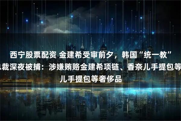 西宁股票配资 金建希受审前夕，韩国“统一教”82岁总裁深夜被捕：涉嫌贿赂金建希项链、香奈儿手提包等奢侈品