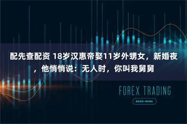 配先查配资 18岁汉惠帝娶11岁外甥女，新婚夜，他悄悄说：无人时，你叫我舅舅