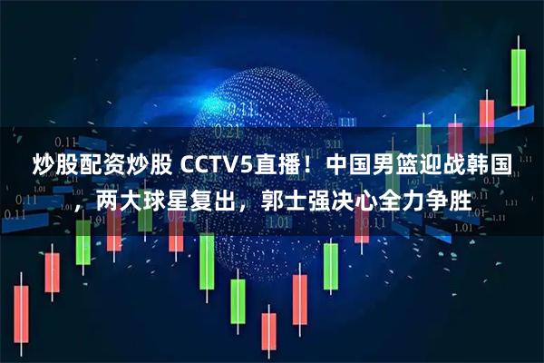 炒股配资炒股 CCTV5直播！中国男篮迎战韩国，两大球星复出，郭士强决心全力争胜