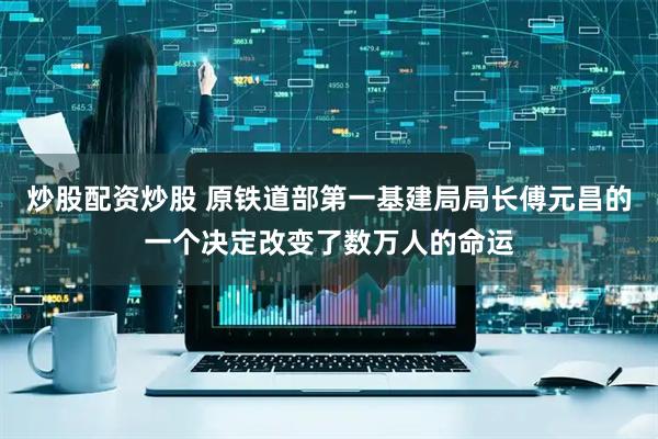 炒股配资炒股 原铁道部第一基建局局长傅元昌的一个决定改变了数万人的命运