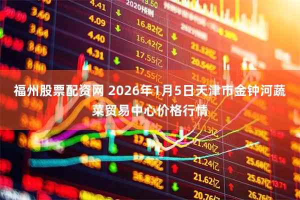 福州股票配资网 2026年1月5日天津市金钟河蔬菜贸易中心价格行情